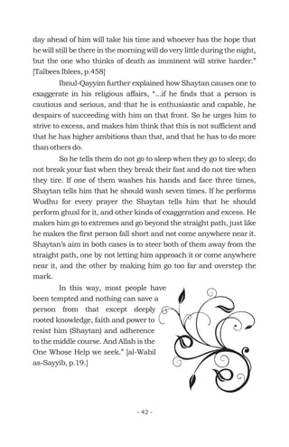 day ahead of him will take his time and whoever has the hope that
he will still be there in the morning will do very little during the night,
but the one who thinks of death as imminent will strive harder.”
[Talbees Iblees, p.458]
Ibnul-Qayyim further explained how Shaytan causes one to
exaggerate in his religious affairs, “...if he finds that a person is
cautious and serious, and that he is enthusiastic and capable, he
despairs of succeeding with him on that front. So he urges him to
strive to excess, and makes him think that this is not sufficient and
that he has higher ambitions than that, and that he has to do more
than others do.
So he tells them do not go to sleep when they go to sleep; do
not break your fast when they break their fast and do not tire when
they tire. If one of them washes his hands and face three times,
Shaytan tells him that he should wash seven times. If he performs
Wudhu for every prayer the Shaytan tells him that he should
perform ghusl for it, and other kinds of exaggeration and excess. He
makes him go to extremes and go beyond the straight path, just like
he makes the first person fall short and not come anywhere near it.
Shaytan’s aim in both cases is to steer both of them away from the
straight path, one by not letting him approach it or come anywhere
near it, and the other by making him go too far and overstep the
mark.
In this way, most people have
been tempted and nothing can save a
person from that except deeply
rooted knowledge, faith and power to
resist him (Shaytan) and adherence
to the middle course. And Allah is the
One Whose Help we seek.” [al-Wabil
as-Sayyib, p.19.]
- 42 -
 