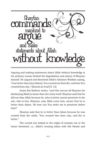 Arguing and making statements about Allah without knowledge is
the primary reason behind the degradation and misery of Shaytan
himself. He argued and dissented Allah’s Absolute Wisdom saying,
“I am better than him [Adam], You created me from fire, and him You
created from clay.” [Soorah al-A'raf (7): 12]
Imam Ibn Katheer writes, “and this excuse (of Shaytan for
disobeying Allah) is worse than the crime itself. Shaytan said that he
did not obey Allah because he, who is better cannot prostrate to the
one, who is less. Shaytan, may Allah curse him, meant that he is
better than Adam, ‘So how can You order me to prostrate before
him?’
Shaytan said that he is better than Adam because he was
created from fire while, “You created him from clay, and fire is
better.”
The cursed one looked at the origin of creation not at the
honor bestowed, i.e., Allah’s creating Adam with His Hands and
commandsShaytan
mankind to
argueand make
statements about Allah
without knowledge
- 43 -
 