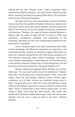 blowing life into him. Shaytan made a false comparison when
confronted by Allah’s command… He, thus, became ‘Ablasa’ from the
Mercy, meaning, ‘lost hope in acquiring Allah’s Mercy.’ He committed
this error due to his false comparison.
His claim that fire is more honored than mud was also false,
because mud has the qualities of wisdom, forbearance, patience and
assurance; mud is where plants grow, flourish, increase and provide
food. To the contrary, fire has the qualities of burning, recklessness
and hastiness. Therefore, the origin of creation directed Shaytan to
failure, while the origin of Adam led him to return to Allah with
repentance, humbleness, obedience and submission to His
command, admitting his error and seeking Allah's forgiveness and
pardon for it.” [end quote]
Just as Shaytan argued and made statements about Allah
without knowledge, “He (Shaytan) commands you only what is evil
and Fahsha (sinful), and that you should say against Allah what you
know not.” [Soorah al-Baqarah (2): 169] “And among mankind is he
who disputes concerning Allah, without knowledge, and follows
every rebellious (disobedient to Allah) Shaytan. For him (Shaytan) it
is decreed that whosoever follows him, he will mislead him, and will
drive him to the torment of the Fire.” [Soorah al-Hajj (22): 3-4]
Shaytan argued and opposed Allah’s Wisdom out of pride.
Allah says, “He was proud and he was of the disbelievers.” [Soorah
Saad (38): 74] and Allah says in Soorah Ghafir, “Verily, those who
dispute about the Ayat (proofs, evidences, verses, lessons, signs,
revelations, etc.) of Allah, without any authority having come to
them,” meaning they try to refute the truth with falsehood, sound
evidence with dubious arguments, having no proof or evidence from
Allah. “There is nothing else in their breasts except pride…So seek
refuge in Allah.” from being like these people.” [See Tafseer Ibn
Katheer (40): 56] because Allah’s Messenger said, “He will not enter
Paradise who has even a speck of pride in his heart.” [Saheeh
Muslim]
r
- 44 -
 