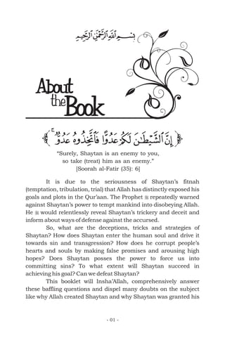 It is due to the seriousness of Shaytan’s fitnah
(temptation, tribulation, trial) that Allah has distinctly exposed his
goals and plots in the Qur’aan. The Prophet repeatedly warned
against Shaytan’s power to tempt mankind into disobeying Allah.
He would relentlessly reveal Shaytan’s trickery and deceit and
inform about ways of defense against the accursed.
So, what are the deceptions, tricks and strategies of
Shaytan? How does Shaytan enter the human soul and drive it
towards sin and transgression? How does he corrupt people’s
hearts and souls by making false promises and arousing high
hopes? Does Shaytan posses the power to force us into
committing sins? To what extent will Shaytan succeed in
achieving his goal? Can we defeat Shaytan?
This booklet will Insha’Allah, comprehensively answer
these baffling questions and dispel many doubts on the subject
like why Allah created Shaytan and why Shaytan was granted his
r
r
- 01 -
“Surely, Shaytan is an enemy to you,
so take (treat) him as an enemy.”
[Soorah al-Fatir (35): 6]
About
Bookthe
 