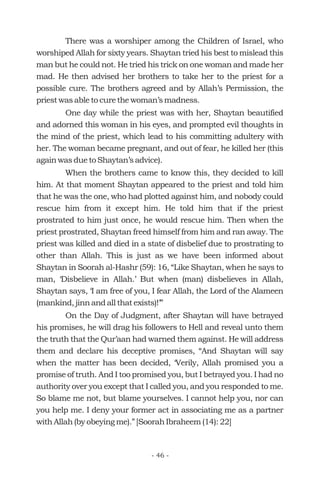 There was a worshiper among the Children of Israel, who
worshiped Allah for sixty years. Shaytan tried his best to mislead this
man but he could not. He tried his trick on one woman and made her
mad. He then advised her brothers to take her to the priest for a
possible cure. The brothers agreed and by Allah’s Permission, the
priest was able to cure the woman’s madness.
One day while the priest was with her, Shaytan beautified
and adorned this woman in his eyes, and prompted evil thoughts in
the mind of the priest, which lead to his committing adultery with
her. The woman became pregnant, and out of fear, he killed her (this
again was due to Shaytan’s advice).
When the brothers came to know this, they decided to kill
him. At that moment Shaytan appeared to the priest and told him
that he was the one, who had plotted against him, and nobody could
rescue him from it except him. He told him that if the priest
prostrated to him just once, he would rescue him. Then when the
priest prostrated, Shaytan freed himself from him and ran away. The
priest was killed and died in a state of disbelief due to prostrating to
other than Allah. This is just as we have been informed about
Shaytan in Soorah al-Hashr (59): 16, “Like Shaytan, when he says to
man, ‘Disbelieve in Allah.’ But when (man) disbelieves in Allah,
Shaytan says, ‘I am free of you, I fear Allah, the Lord of the Alameen
(mankind, jinn and all that exists)!’”
On the Day of Judgment, after Shaytan will have betrayed
his promises, he will drag his followers to Hell and reveal unto them
the truth that the Qur’aan had warned them against. He will address
them and declare his deceptive promises, “And Shaytan will say
when the matter has been decided, ‘Verily, Allah promised you a
promise of truth. And I too promised you, but I betrayed you. I had no
authority over you except that I called you, and you responded to me.
So blame me not, but blame yourselves. I cannot help you, nor can
you help me. I deny your former act in associating me as a partner
with Allah (by obeying me).” [Soorah Ibraheem (14): 22]
- 46 -
 