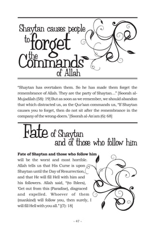 “Shaytan has overtaken them. So he has made them forget the
remembrance of Allah. They are the party of Shaytan…” [Soorah al-
Mujadilah (58): 19] But as soon as we remember, we should abandon
that which distracted us, as the Qur’aan commands us, “If Shaytan
causes you to forget, then do not sit after the remembrance in the
company of the wrong-doers.’ [Soorah al-An'am (6): 68]
forget
Shaytan causes people
the
of Allah
Fate of Shaytan and those who follow him
will be the worst and most horrible.
Allah tells us that His Curse is upon
Shaytan until the Day of Resurrection,
and that He will fill Hell with him and
his followers. Allah said, “(to Iblees),
‘Get out from this (Paradise), disgraced
and expelled. Whoever of them
(mankind) will follow you, then surely, I
will fill Hell with you all.” [(7): 18]
Fateof Shaytan
and of those who follow him
- 47 -
to
Commands
 