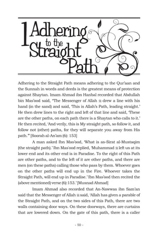 Adhering to the Straight Path means adhering to the Qur’aan and
the Sunnah in words and deeds is the greatest means of protection
against Shaytan. Imam Ahmad ibn Hanbal recorded that Abdullah
bin Mas’ood said, “The Messenger of Allah drew a line with his
hand (in the sand) and said, ‘This is Allah’s Path, leading straight.’
He then drew lines to the right and left of that line and said, ‘These
are the other paths, on each path there is a Shaytan who calls to it.’
He then recited, ‘And verily, this is My straight path, so follow it, and
follow not (other) paths, for they will separate you away from His
path.’” [Soorah al-An’am (6): 153]
A man asked Ibn Mas’ood, ‘What is as-Sirat al-Mustaqim
(the straight path).’ Ibn Mas'ood replied, ‘Muhammad left us at its
lower end and its other end is in Paradise. To the right of this Path
are other paths, and to the left of it are other paths, and there are
men (on these paths) calling those who pass by them. Whoever goes
on the other paths will end up in the Fire. Whoever takes the
Straight Path, will end up in Paradise.’ Ibn Mas’ood then recited the
(above mentioned) verse (6):153.’ [Musnad Ahmad]
Imam Ahmad also recorded that An-Nawwas ibn Sam’an
said that the Messenger of Allah said, ‘Allah has given a parable of
the Straight Path, and on the two sides of this Path, there are two
walls containing door ways. On these doorways, there are curtains
that are lowered down. On the gate of this path, there is a caller
r
r
r
to the
Straight
Path
1
- 50 -
Adhering
 