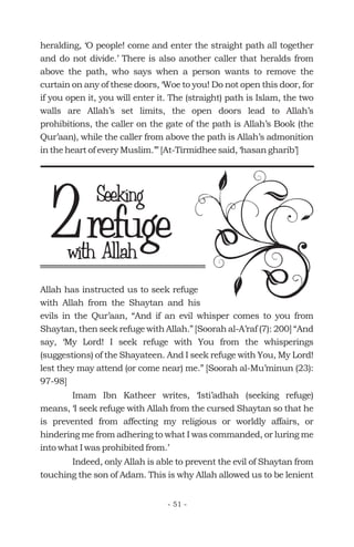 Allah has instructed us to seek refuge
with Allah from the Shaytan and his
evils in the Qur’aan, “And if an evil whisper comes to you from
Shaytan, then seek refuge with Allah.” [Soorah al-A’raf (7): 200] “And
say, ‘My Lord! I seek refuge with You from the whisperings
(suggestions) of the Shayateen. And I seek refuge with You, My Lord!
lest they may attend (or come near) me.” [Soorah al-Mu’minun (23):
97-98]
Imam Ibn Katheer writes, ‘Isti’adhah (seeking refuge)
means, ‘I seek refuge with Allah from the cursed Shaytan so that he
is prevented from affecting my religious or worldly affairs, or
hindering me from adhering to what I was commanded, or luring me
into what I was prohibited from.’
Indeed, only Allah is able to prevent the evil of Shaytan from
touching the son of Adam. This is why Allah allowed us to be lenient
heralding, ‘O people! come and enter the straight path all together
and do not divide.’ There is also another caller that heralds from
above the path, who says when a person wants to remove the
curtain on any of these doors, ‘Woe to you! Do not open this door, for
if you open it, you will enter it. The (straight) path is Islam, the two
walls are Allah’s set limits, the open doors lead to Allah’s
prohibitions, the caller on the gate of the path is Allah’s Book (the
Qur’aan), while the caller from above the path is Allah’s admonition
in the heart of every Muslim.’” [At-Tirmidhee said, ‘hasan gharib’]
refugewith Allah
2 Seeking
- 51 -
 