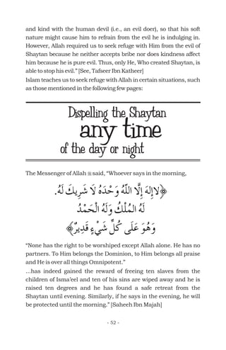 and kind with the human devil (i.e., an evil doer), so that his soft
nature might cause him to refrain from the evil he is indulging in.
However, Allah required us to seek refuge with Him from the evil of
Shaytan because he neither accepts bribe nor does kindness affect
him because he is pure evil. Thus, only He, Who created Shaytan, is
able to stop his evil.” [See, Tafseer Ibn Katheer]
Islam teaches us to seek refuge with Allah in certain situations, such
as those mentioned in the following few pages:
The Messenger of Allah said, “Whoever says in the morning,
“None has the right to be worshiped except Allah alone. He has no
partners. To Him belongs the Dominion, to Him belongs all praise
and He is over all things Omnipotent.”
...has indeed gained the reward of freeing ten slaves from the
children of Isma’eel and ten of his sins are wiped away and he is
raised ten degrees and he has found a safe retreat from the
Shaytan until evening. Similarly, if he says in the evening, he will
be protected until the morning.” [Saheeh Ibn Majah]
r
any timeof the day or night
Dispelling the Shaytan
- 52 -
 