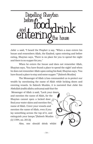 Jabir said, “I heard the Prophet say, “When a man enters his
house and remembers Allah, the Exalted, upon entering and before
eating, Shaytan says, ‘There is no place for you to spend the night
and there is no supper for you.’
When he enters the house and does not remember Allah,
Shaytan says, ‘You have found a place to spend the night’ and when
he does not remember Allah upon eating his food, Shaytan says, ‘You
have found a place to stay and some supper.’” [Saheeh Muslim]
The Messenger of Allah has commanded us to protect our
wealth by mentioning the name of Allah while locking doors and
covering vessels. In Saheeh Muslim, it is narrated that Jabir ibn
Abdullah (radhi allahu anhuma) said that the
Messenger of Allah said, “Lock your doors
and mention the name of Allah, for the
Shaytan cannot open a locked door.
Seal your water skins and mention the
name of Allah. Cover your vessels and
mention the name of Allah, even if you
lay something across the top of it, and
extinguish your lamps.”[Saheeh Muslim
(3/1594, no. 2012)]
Also, one should drink whilst
t r
r
r
food,before
drinkenteringthe house
- 54 -
Dispelling Shaytan
and
 