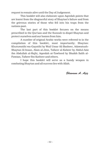 request to remain alive until the Day of Judgement.
This booklet will also elaborate upon Aqeedah points that
are learnt from the disgraceful story of Shaytan’s failure and from
the grievous stories of those who fell into his traps from the
nations past.
The last part of this booklet focuses on the means
prescribed in the Qur’aan and the Sunnah to dispel Shaytan and
protect ourselves and our homes from him.
A number of original Arabic works were referred to in the
compilation of this booklet, most importantly; Shaytan:
Khutuwatihi wa-Gayatihi by Wail Umar Ali Basheer, Adawatush-
Shaytan lil-Insan, Alam al-Jinn, Tafseer al-Kabeer by Abdul-Aziz
ibn Abdullah al-Rajhi, Aqeedah at-Tawheed by Shaikh Salih al-
Fawzan, Tafseer Ibn Katheer and others.
I hope this booklet will serve as a handy weapon in
combating Shaytan and all success lies with Allah.
- 02 -
Shawana A. Aziz
 