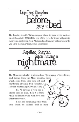 bedgoing to
The Messenger of Allah informed us, “Dreams are of three kinds;
glad tidings from the Most Merciful, those
which come from ones own self, and
frightening (dreams) from Shaytan.”
[Saheeh ibn Majah (1/340, no.3154)]
r
So, “If anyone of you has a
dream that he likes, then it is from
Allah, so let him praise Allah for it and
tell others about it.
If he has something other than
that, which he dislikes, that is from
nightmareupon having a
The Prophet said, “When you are about to sleep recite ayat al-
kursi (Soorah 2: 255) till the end of the verse for there will remain
over you a protection from Allah and no Shaytan will draw near to
you until morning.” [Saheeh al-Bukharee]
r
before
- 56 -
Dispelling Shaytan
Dispelling Shaytan
 