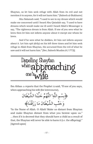 Shaytan, so let him seek refuge with Allah from its evil and not
mention it to anyone, for it will not harm him.” [Saheeh al-Bukharee]
Abu Salamah said, “I used to see in my dream which would
make me concerned until I heard Abu Qatadah say, “I used to have
dreams which would make me ill until I heard Allah’s Messenger
say, “The righteous dream is from Allah. If one of you sees what he
loves then let him not inform anyone about it except one whom he
loves.
And if he sees what he dislikes, let him not inform anyone
about it. Let him spit (drily) on his left three times and let him seek
refuge in Allah from Shaytan, the accursed from the evil of what he
saw and it will not harm him.” [See, Saheeh Muslim (4/1772)]
r
Ibn Abbas reports that the Prophet said, “If one of you says,
when approaching his wife (for intercourse),
“In the Name of Allah. O Allah! Make us distant from Shaytan
and make Shaytan distant from what you bestow upon us.”
…then if it is decreed that they should have a child as a result of
that, the Shaytan will never be able to harm it (i.e. the offspring).”
[Agreed upon]
t r
approachingwhen
wife
- 57 -
Dispelling Shaytan
one s’one s’
 