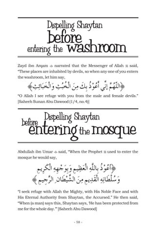washroom
Zayd ibn Arqam narrated that the Messenger of Allah said,
“These places are inhabited by devils, so when any one of you enters
the washroom, let him say,
“O Allah I see refuge with you from the male and female devils.”
[Saheeh Sunan Abu Dawood (1/4, no.4)]
t r
beforeentering the
Abdullah ibn Umar said, “When the Prophet used to enter the
mosque he would say,
“I seek refuge with Allah the Mighty, with His Noble Face and with
His Eternal Authority from Shaytan, the Accursed.” He then said,
“When (a man) says this, Shaytan says, ‘He has been protected from
me for the whole day.’” [Saheeh Abu Dawood]
t r
entering mosquetheentering mosquethe
- 58 -
Dispelling Shaytan
Dispelling Shaytanbefore
 