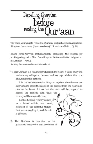 Qur aan’Qur aan’reciting the
“So when you want to recite the Qur’aan, seek refuge with Allah from
Shaytan, the outcast (the cursed one).” [Soorah an-Nahl (16): 98]
Imam Ibnul-Qayyim (rahimahullah) explained the reason for
seeking refuge with Allah from Shaytan before recitation in Igaathat
al-Lahfaan (1/109).
Among the reasons he mentioned are:
“1. The Qur’aan is a healing for what is in the heart; it takes away the
insinuating whispers, desires and corrupt wishes that the
Shaytan instills in them.
It is the antidote to what Shaytan enjoins, therefore we are
instructed to expel the cause of the disease from the heart and
cleanse the heart of it so that the heart will be prepared to
accept the remedy and thus the
remedy will be more effective.
So this healing remedy comes
to a heart which has been
cleansed of the harmful things
that were crowding it, and thus it
is effective.
2. The Qur’aan is essential to the
guidance, knowledge and goodness of
before
- 61 -
Dispelling Shaytan
 