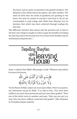 the heart, just as water is essential to the growth of plants. The
Shaytan is fire which burns the plants, one after another. The
more he feels that the seeds of goodness are growing in the
heart, the more he strives to corrupt it and burn it. So we are
commanded to seek refuge with Allah from Shaytan lest he
destroys that which has been achieved through reading the
Qur’aan.
The difference between this reason and the previous one is that in
the first case refuge is sought in order to gain the benefits of reading
the Qur’aan and in the second case it is so that these benefits may be
maintained and protected…”
house
uponleaving
Anas reports that Allah’s Messenger said, “Whoever says (when
he leaves his house),
“In the Name of Allah, I place my trust upon Allah, There is no power,
nor movement except by Allah.” It is said to him, “You have been
sufficed, you have been protected and you have been guided.” Then
one of the devils turns to another and says, “How can you get to a
man who has been sufficed, protected and guided.” [Abu Dawood,
at-Tirmidhee (hasan saheeh).
t r
- 62 -
Dispelling Shaytan
the
 