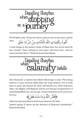 journey
The Prophet said, “If any one of you stops to rest on a journey, and he
says,
‘I seek refuge in the perfect words of Allah from the evil of what He
has created.’ Then nothing in that place will harm him, until he
moves on from there.’” [Saheeh Sunan Ibn Majah]
stoppingon a
when
when
calamitybefalls
Abu Hurayrah reports that Allah’s Messenger said, “The strong
believer is more loved by Allah than the weak believer, but in both
there is good. Be zealous for what will benefit you. Seek help from
Allah, the Mighty and Majestic and do not become incapacitated. If
something afflicts you, do not say, ‘If only I had done such and such,’
but say,
‘Allah has decreed (this) and He does whatever He wills.’
Indeed saying ‘if’ opens up the doorway of Shaytan's handiwork.”
[Saheeh Muslim]
t r
- 63 -
Dispelling Shaytan
Dispelling Shaytan
 