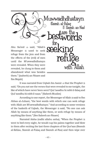 Muwwadhdhatayn
bestare the
(Soorah al-Falaq
for
with Allah
& Soorah an-Nas)
words
seeking
refuge
Abu Sa’eed said, “Allah’s
Messenger used to seek
refuge from the jinn and from
the effects of the (evil) of men
until the M’uwwadhdhatayn
were revealed. When they were
revealed, he clung to them and
abandoned what was besides
them.” [(saheeh) an-Nisaee and
Ibn Majah]
It was narrated from Uqbah ibn Aamir that the Prophet
said, “Do you not see the verses that were revealed to me tonight, the
like of which have never been seen? Qul ‘aoodhu bi rabb il-falaq and
Qul ‘aoodhu bi rabb il-naas.” [Saheeh Muslim]
According to one report, the Messenger of Allah said to Ibn
Abbas al-Juhani, “the best words with which one can seek refuge
with Allah are M’uwwadhdhatayn.” And according to some versions
of the hadeeth of Uqbah, the Messenger said, “No one can ask
Allah by means of anything like them, or seek refuge by means of
anything like them.” [See Saheeh an-Nisaee]
Narrated Aisha (radhi allahu anha), “When the Prophet
went to bed every night, he would cup his palms together and blow
in them after reciting the last three chapters of the Qur’aan (Soorah
al-Ikhlas, Soorah al-Falaq and Soorah al-Nas) and then wipe over
t
r
t r
r
r
r
- 65 -
 