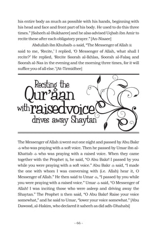 his entire body as much as possible with his hands, beginning with
his head and face and front part of his body. He used to do this three
times.” [Saheeh al-Bukharee] and he also advised Uqbah ibn Amir to
recite these after each obligatory prayer.” [An-Nisaee]
Abdullah ibn Khubaib said, “The Messenger of Allah
said to me, ‘Recite,’ I replied, ‘O Messenger of Allah, what shall I
recite?’ He replied, ‘Recite Soorah al-Ikhlas, Soorah al-Falaq and
Soorah al-Nas in the evening and the morning three times, for it will
suffice you of all else.’ [At-Tirmidhee]
t r
Qur aan’Qur aan’
with
Reciting the
raisedvoicedrives away Shaytan
The Messenger of Allah went out one night and passed by Abu Bakr
who was praying with a soft voice. Then he passed by Umar ibn al-
Khattab who was praying with a raised voice. When they came
together with the Prophet , he said, “O Abu Bakr! I passed by you
while you were praying with a soft voice.” Abu Bakr said, “I made
the one with whom I was conversing with (i.e. Allah) hear it, O
Messenger of Allah.” He then said to Umar , “I passed by you while
you were praying with a raised voice.” Umar said, “O Messenger of
Allah! I was inciting those who were asleep and driving away the
Shaytan.” The Prophet then said, “O Abu Bakr! Raise your voice
somewhat,” and he said to Umar, “lower your voice somewhat.” [Abu
Dawood, al-Hakim, who declared it saheeh as did adh-Dhahabi]
r
t
t
r
t
t
t
r
- 66 -
 