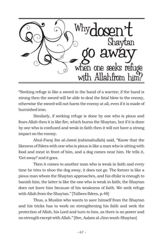 dosen t’dosen t’Why
go awaywhen one seeks refuge
Shaytan
with Allahfrom him?
“Seeking refuge is like a sword in the hand of a warrior; if the hand is
strong then the sword will be able to deal the fatal blow to the enemy,
otherwise the sword will not harm the enemy at all, even if it is made of
burnished iron.
Similarly, if seeking refuge is done by one who is pious and
fears Allah then it is like fire, which burns the Shaytan, but if it is done
by one who is confused and weak in faith then it will not have a strong
impact on the enemy.
Abul-Faraj ibn al-Jawzi (rahimahullah) said, “Know that the
likeness of Iblees with one who is pious is like a man who is sitting with
food and meat in front of him, and a dog comes near him. He tells it,
‘Get away!’ and it goes.
Then it comes to another man who is weak in faith and every
time he tries to shoo the dog away, it does not go. The former is like a
pious man whom the Shaytan approaches, and his dhikr is enough to
banish him; the latter is like the one who is weak in faith; the Shaytan
does not leave him because of his weakness of faith. We seek refuge
with Allah from the Shaytan.” [Talbees Iblees, p.48]
Thus, a Muslim who wants to save himself from the Shaytan
and his tricks has to work on strengthening his faith and seek the
protection of Allah, his Lord and turn to him, as there is no power and
no strength except with Allah.” [See, Aalam al-Jinn wash-Shaytan]
- 67 -
 