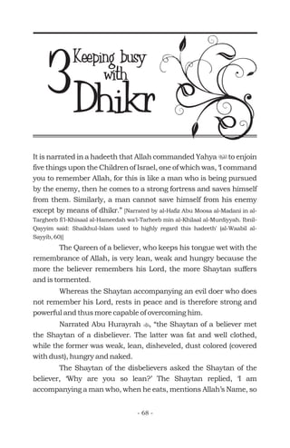 It is narrated in a hadeeth that Allah commanded Yahya to enjoin
five things upon the Children of Israel, one of which was, ‘I command
you to remember Allah, for this is like a man who is being pursued
by the enemy, then he comes to a strong fortress and saves himself
from them. Similarly, a man cannot save himself from his enemy
except by means of dhikr.”
The Qareen of a believer, who keeps his tongue wet with the
remembrance of Allah, is very lean, weak and hungry because the
more the believer remembers his Lord, the more Shaytan suffers
and is tormented.
Whereas the Shaytan accompanying an evil doer who does
not remember his Lord, rests in peace and is therefore strong and
powerful and thus more capable of overcoming him.
Narrated Abu Hurayrah , “the Shaytan of a believer met
the Shaytan of a disbeliever. The latter was fat and well clothed,
while the former was weak, lean, disheveled, dust colored (covered
with dust), hungry and naked.
The Shaytan of the disbelievers asked the Shaytan of the
believer, ‘Why are you so lean?’ The Shaytan replied, ‘I am
accompanying a man who, when he eats, mentions Allah’s Name, so
u
t
[Narrated by al-Hafiz Abu Moosa al-Madani in al-
Targheeb fi'l-Khisaal al-Hameedah wa'l-Tarheeb min al-Khilaal al-Murdiyyah. Ibnil-
Qayyim said: Shaikhul-Islam used to highly regard this hadeeth' (al-Waabil al-
Sayyib, 60)]
Keeping busy
Dhikr3 with
- 68 -
 