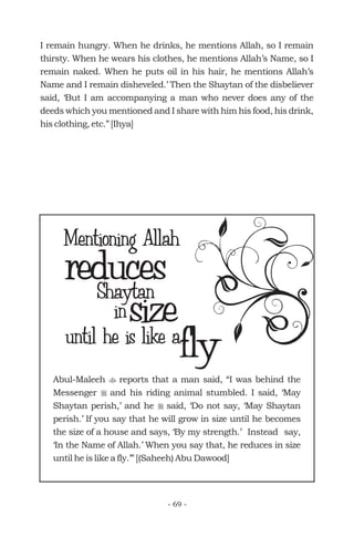 I remain hungry. When he drinks, he mentions Allah, so I remain
thirsty. When he wears his clothes, he mentions Allah’s Name, so I
remain naked. When he puts oil in his hair, he mentions Allah’s
Name and I remain disheveled.’ Then the Shaytan of the disbeliever
said, ‘But I am accompanying a man who never does any of the
deeds which you mentioned and I share with him his food, his drink,
his clothing, etc.” [Ihya]
reducesShaytan
Mentioning Allah
size
flyuntil he is like a
in
Abul-Maleeh reports that a man said, “I was behind the
Messenger and his riding animal stumbled. I said, ‘May
Shaytan perish,’ and he said, ‘Do not say, ‘May Shaytan
perish.’ If you say that he will grow in size until he becomes
the size of a house and says, ‘By my strength.’ Instead say,
‘In the Name of Allah.’ When you say that, he reduces in size
until he is like a fly.’” [(Saheeh) Abu Dawood]
t
r
r
- 69 -
 