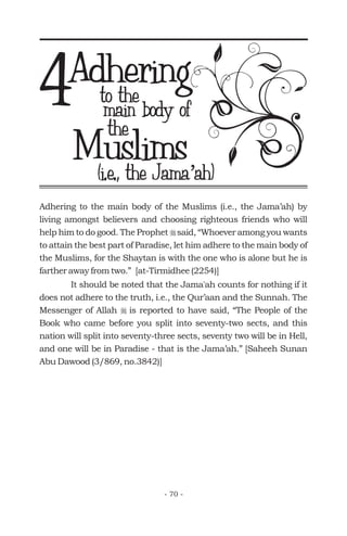 Adheringto the
Muslims
4 main body of
(i.e., the Jama ah)’(i.e., the Jama ah)’
Adhering to the main body of the Muslims (i.e., the Jama’ah) by
living amongst believers and choosing righteous friends who will
help him to do good. The Prophet said, “Whoever among you wants
to attain the best part of Paradise, let him adhere to the main body of
the Muslims, for the Shaytan is with the one who is alone but he is
farther away from two.” [at-Tirmidhee (2254)]
It should be noted that the Jama'ah counts for nothing if it
does not adhere to the truth, i.e., the Qur’aan and the Sunnah. The
Messenger of Allah is reported to have said, “The People of the
Book who came before you split into seventy-two sects, and this
nation will split into seventy-three sects, seventy two will be in Hell,
and one will be in Paradise - that is the Jama’ah.” [Saheeh Sunan
Abu Dawood (3/869, no.3842)]
r
r
the
- 70 -
 