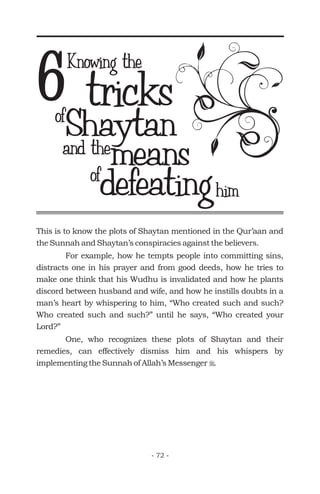 tricks
ofdefeating
6
This is to know the plots of Shaytan mentioned in the Qur’aan and
the Sunnah and Shaytan’s conspiracies against the believers.
For example, how he tempts people into committing sins,
distracts one in his prayer and from good deeds, how he tries to
make one think that his Wudhu is invalidated and how he plants
discord between husband and wife, and how he instills doubts in a
man’s heart by whispering to him, “Who created such and such?
Who created such and such?” until he says, “Who created your
Lord?”
One, who recognizes these plots of Shaytan and their
remedies, can effectively dismiss him and his whispers by
implementing the Sunnah of Allah’s Messenger .r
Knowing the
and themeans
ofShaytan
him
- 72 -
 