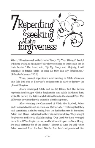 Repenting7 &seeking
forgivenessAllahs’Allahs’
When, “Shaytan said to the Lord of Glory, ‘By Your Glory, O Lord, I
will keep trying to misguide Your slaves so long as their souls are in
their bodies.’ The Lord said, ‘By My Glory and Majesty, I will
continue to forgive them so long as they ask My forgiveness.’”
[Saheeh al-Jamee (2/32)]
Thus, prompt repentance and turning to Allah whenever
one falls into one of Shaytan’s enticements is sure to destroy the
plan of Shaytan.
Adam disobeyed Allah and so did Iblees, but the former
repented and sought Allah’s forgiveness and Allah pardoned him;
while He cursed the latter and destined him to the eternal Fire. The
difference between the two crimes is clearly apparent.
After violating the Command of Allah, the Exalted, Adam
and Hawa did not insist on their sin. Rather, after realizing that they
had committed a sin by eating from the forbidden tree in Paradise;
Adam and Hawa admitted to their sin without delay. They sought
forgiveness and Mercy of Allah saying, “Our Lord! We have wronged
ourselves. If You forgive us not, and bestow not upon us Your Mercy,
we shall certainly be of the losers.” [Soorah al-A’raf (7): 23] “Then
Adam received from his Lord Words. And his Lord pardoned him
- 73 -
 