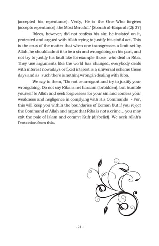 (accepted his repentance). Verily, He is the One Who forgives
(accepts repentance), the Most Merciful.” [Soorah al-Baqarah (2): 37]
Iblees, however, did not confess his sin; he insisted on it,
protested and argued with Allah trying to justify his sinful act. This
is the crux of the matter that when one transgresses a limit set by
Allah, he should admit it to be a sin and wrongdoing on his part, and
not try to justify his fault like for example those who deal in Riba.
They use arguments like the world has changed, everybody deals
with interest nowadays or fixed interest is a universal scheme these
days and as such there is nothing wrong in dealing with Riba.
We say to them, “Do not be arrogant and try to justify your
wrongdoing. Do not say Riba is not haraam (forbidden), but humble
yourself to Allah and seek forgiveness for your sin and confess your
weakness and negligence in complying with His Commands - For,
this will keep you within the boundaries of Eeman but if you reject
the Command of Allah and argue that Riba is not a crime… you may
exit the pale of Islam and commit Kufr (disbelief). We seek Allah's
Protection from this.
- 74 -
 