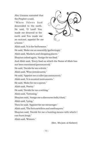 Abu Umama narrated that
the Prophet said,
“ W h e n I b l e e s h a d
descended to the earth.
He said, ‘O Lord! You
made me descend to the
earth and You made me
an outcast, appoint for me
a home.’
Allah said, ‘It is the bathrooms.’
He said, ‘Make me an assembly (gatherings).’
Allah said, ‘Markets and shopping places.’
Shaytan asked again, ‘Assign for me food.’
And Allah said, ‘Every food on which the Name of Allah has
not been mentioned (pronounced).’
He said, ‘Decide for me a drink.’
Allah said, ‘Wine (intoxicants).’
He said, ‘Appoint me a caller (an announcer).’
Allah said, ‘It is musical instruments.’
He said, ‘Make for me a quran.’
Allah said, ‘Poetry.’
He said, ‘Decide for me a writing.’
Allah said, ‘Tattooing.’
Shaytan said, ‘Assign me a discourse (talk/chat).’
Allah said, ‘Lying.’
Then he said, ‘Appoint for me messenger.’
Allah said, ‘The fortunetellers and soothsayers.’
Shaytan said, ‘Decide for me a hunting means with which I
can hunt (trap).’
Allah said, ‘Women.’
[See, Mu'jam al-Kabeer]
r
- 75 -
 
