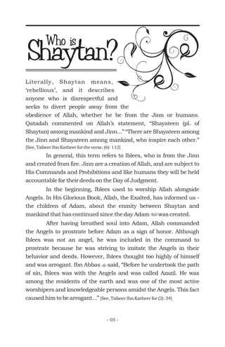 Shaytan?Who is
Literally, Shaytan means,
‘rebellious’, and it describes
anyone who is disrespectful and
seeks to divert people away from the
obedience of Allah, whether he be from the Jinn or humans.
Qatadah commented on Allah’s statement, “Shayateen (pl. of
Shaytan) among mankind and Jinn...” “There are Shayateen among
the Jinn and Shayateen among mankind, who inspire each other.”
In general, this term refers to Iblees, who is from the Jinn
and created from fire. Jinn are a creation of Allah, and are subject to
His Commands and Prohibitions and like humans they will be held
accountable for their deeds on the Day of Judgment.
In the beginning, Iblees used to worship Allah alongside
Angels. In His Glorious Book, Allah, the Exalted, has informed us -
the children of Adam, about the enmity between Shaytan and
mankind that has continued since the day Adam was created.
After having breathed soul into Adam, Allah commanded
the Angels to prostrate before Adam as a sign of honor. Although
Iblees was not an angel, he was included in the command to
prostrate because he was striving to imitate the Angels in their
behavior and deeds. However, Iblees thought too highly of himself
and was arrogant. Ibn Abbas said, “Before he undertook the path
of sin, Iblees was with the Angels and was called Azazil. He was
among the residents of the earth and was one of the most active
worshipers and knowledgeable persons amidst the Angels. This fact
caused him to be arrogant...”
[See, Tafseer Ibn Katheer for the verse, (6): 112]
[See, Tafseer Ibn Katheer for (2): 34]
u
t
- 05 -
 
