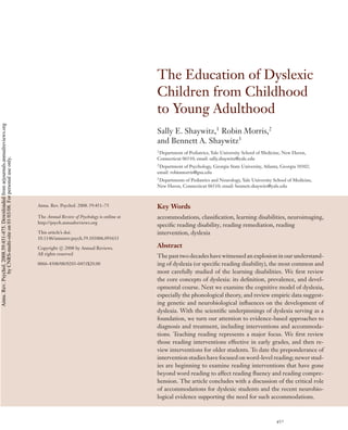 ANRV331-PS59-17 ARI 1 December 2007 16:42
The Education of Dyslexic
Children from Childhood
to Young Adulthood
Sally E. Shaywitz,1
Robin Morris,2
and Bennett A. Shaywitz3
1
Department of Pediatrics, Yale University School of Medicine, New Haven,
Connecticut 06510; email: sally.shaywitz@yale.edu
2
Department of Psychology, Georgia State University, Atlanta, Georgia 30302;
email: robinmorris@gsu.edu
3
Departments of Pediatrics and Neurology, Yale University School of Medicine,
New Haven, Connecticut 06510; email: bennett.shaywitz@yale.edu
Annu. Rev. Psychol. 2008. 59:451–75
The Annual Review of Psychology is online at
http://psych.annualreviews.org
This article’s doi:
10.1146/annurev.psych.59.103006.093633
Copyright c 2008 by Annual Reviews.
All rights reserved
0066-4308/08/0203-0451$20.00
Key Words
accommodations, classiﬁcation, learning disabilities, neuroimaging,
speciﬁc reading disability, reading remediation, reading
intervention, dyslexia
Abstract
The past two decades have witnessed an explosion in our understand-
ing of dyslexia (or speciﬁc reading disability), the most common and
most carefully studied of the learning disabilities. We ﬁrst review
the core concepts of dyslexia: its deﬁnition, prevalence, and devel-
opmental course. Next we examine the cognitive model of dyslexia,
especially the phonological theory, and review empiric data suggest-
ing genetic and neurobiological inﬂuences on the development of
dyslexia. With the scientiﬁc underpinnings of dyslexia serving as a
foundation, we turn our attention to evidence-based approaches to
diagnosis and treatment, including interventions and accommoda-
tions. Teaching reading represents a major focus. We ﬁrst review
those reading interventions effective in early grades, and then re-
view interventions for older students. To date the preponderance of
intervention studies have focused on word-level reading; newer stud-
ies are beginning to examine reading interventions that have gone
beyond word reading to affect reading ﬂuency and reading compre-
hension. The article concludes with a discussion of the critical role
of accommodations for dyslexic students and the recent neurobio-
logical evidence supporting the need for such accommodations.
451
Annu.Rev.Psychol.2008.59:451-475.Downloadedfromarjournals.annualreviews.org
byCNRS-multi-siteon01/03/08.Forpersonaluseonly.
 