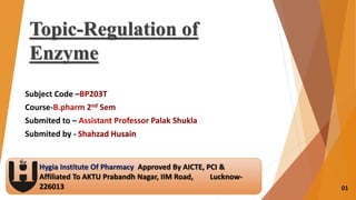 Subject Code –
Course-
Submited to –
Submited by -
Hygia Institute Of Pharmacy Approved By AICTE, PCI &
Affiliated To AKTU Prabandh Nagar, IIM Road, Lucknow-
226013
Topic-Regulation of
Enzyme
01
 