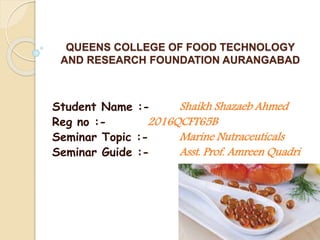 QUEENS COLLEGE OF FOOD TECHNOLOGY
AND RESEARCH FOUNDATION AURANGABAD
Student Name :- Shaikh Shazaeb Ahmed
Reg no :- 2016QCFT65B
Seminar Topic :- Marine Nutraceuticals
Seminar Guide :- Asst. Prof. Amreen Quadri
 