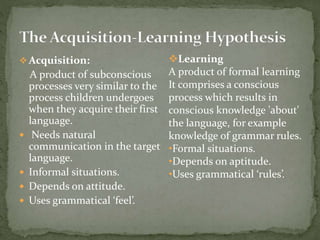  Acquisition:
A product of subconscious
processes very similar to the
process children undergoes
when they acquire their first
language.
 Needs natural
communication in the target
language.
 Informal situations.
 Depends on attitude.
 Uses grammatical ‘feel’.
Learning
A product of formal learning
It comprises a conscious
process which results in
conscious knowledge 'about'
the language, for example
knowledge of grammar rules.
•Formal situations.
•Depends on aptitude.
•Uses grammatical ‘rules’.
 