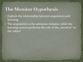  Explain the relationship between acquisition and
learning.
 The acquisition is the utterance initiator, while the
learning system performs the role of the „monitor‟ or
the ‘editor’
 
