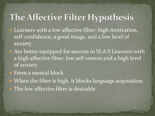  Learners with a low affective filter: high motivation,
self-confidence, a good image, and a low level of
anxiety
 Are better equipped for success in SLA Learners with
a high affective filter: low self esteem and a high level
of anxiety
 Form a mental block
 When the filter is high, it blocks language acquisition.
 The low affective filter is desirable
 