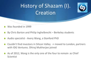 History of Shazam (I).
Creation
S Was founded in 1999
S By Chris Barton and Philip Inghelbrecht – Berkeley students

S Audio specialist - Avery Wang, a Stanford PhD
S Couldn’t find investors in Silicon Valley -> moved to London, partners

with IDG Ventures. Dhiraj Mukherjee joined
S As of 2012, Wang is the only one of the four to remain as Chief

Scientist

 