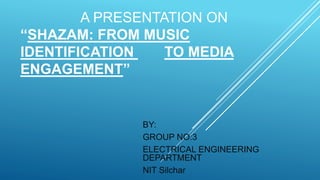 A PRESENTATION ON
“SHAZAM: FROM MUSIC
IDENTIFICATION TO MEDIA
ENGAGEMENT”
BY:
GROUP NO:3
ELECTRICAL ENGINEERING
DEPARTMENT
NIT Silchar
 