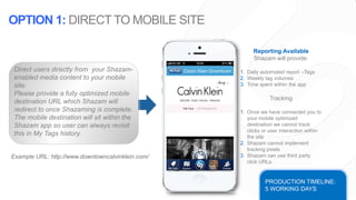 Example URL: http://www.downtowncalvinklein.com/
Reporting Available
Shazam will provide:
1. Daily automated report –Tags
2. Weekly tag volumes
3. Time spent within the app
Tracking
1. Once we have connected you to
your mobile optimized
destination we cannot track
clicks or user interaction within
the site
2. Shazam cannot implement
tracking pixels
3. Shazam can use third party
click URLs.
PRODUCTION TIMELINE:
5 WORKING DAYS
Direct users directly from your Shazam-
enabled media content to your mobile
site.
Please provide a fully optimized mobile
destination URL which Shazam will
redirect to once Shazaming is complete.
The mobile destination will sit within the
Shazam app so user can always revisit
this in My Tags history.
OPTION 1: DIRECT TO MOBILE SITE
 