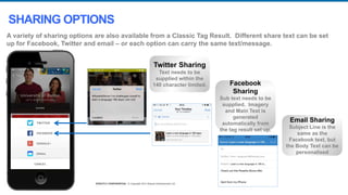 STRICTLY CONFIDENTIAL © Copyright 2014 Shazam Entertainment Ltd.STRICTLY CONFIDENTIAL © Copyright 2014 Shazam Entertainment Ltd.
Twitter Sharing
Text needs to be
supplied within the
140 character limited. Facebook
Sharing
Sub text needs to be
supplied. Imagery
and Main Text is
generated
automatically from
the tag result set up.
Email Sharing
Subject Line is the
same as the
Facebook text, but
the Body Text can be
personalised
A variety of sharing options are also available from a Classic Tag Result. Different share text can be set
up for Facebook, Twitter and email – or each option can carry the same text/message.
SHARING OPTIONS
 