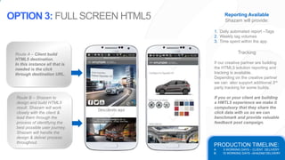 PRODUCTION TIMELINE:
A. 5 WORKING DAYS – CLIENT DELIVERY
B. 15 WORKING DAYS –SHAZAM DELIVERY
Route A – Client build
HTML5 destination.
In this instance all that is
needed is the click
through destination URL.
Route B – Shazam to
design and build HTML5
result. Shazam will work
closely with the client &
lead them through the
process of identifying the
best possible user journey.
Shazam will handle the
design & deliver process
throughout.
OPTION 3: FULLSCREEN HTML5 Reporting Available
Shazam will provide:
1. Daily automated report –Tags
2. Weekly tag volumes
3. Time spent within the app
Tracking
If our creative partner are building
the HTML5 solution reporting and
tracking is available.
Depending on the creative partner
we can also support additional 3rd
party tracking for some builds.
If you or your client are building
a HMTL5 experience we make it
compulsory that they share the
click data with us so we can
benchmark and provide valuable
feedback post campaign.
 