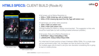 STRICTLY CONFIDENTIAL © Copyright 2014 Shazam Entertainment Ltd.STRICTLY CONFIDENTIAL © Copyright 2014 Shazam Entertainment Ltd.
A full screen unit at Retina Resolution is:
 640w x 1008h (Initial tag, with no bottom nav)
 640w x 910h (viewing tag result from My Tags with bottom nav)
A Full Screen unit at Non retina would be:
 320w x 504h (no bottom nav)
 320w x 455h (with bottom nav)
(Though building for Retina is always recommended. The suggestion is that units
should be made taller but with scrolling enabled whenever possible.)
A full screen iPad unit at Retina Resolution is:
 PORTRAIT: 768px(1536)x890px(1780)
 LANDSCAPE: 924px(1848)x704px(1408)
For initial load it's best practice to keep it between 400kb-700kb. For a single page
unit we recommend under 1mb, but pages can then be built on top of this.
For multiple page units its best to use your own discretion considering this is going
to load on mobile phones.No bottom Nav
With bottom Nav
HTML5 SPECS: CLIENT BUILD (RouteA)
 
