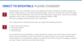 Please ensure your site/builds servers are capable and able to handle up to 2000 requests per
second. Keep hosting in mind when developing pages, and aim to optimise the size of the pages
in order to limit the workloads of the servers. Be careful about image sizes, fonts and the loading
elements on the visits. An acceptable size is between 500kb to 1MB.
We have campaigns that have had a 40% ‘loading fail’
The in-app browser (safari/chrome) does not support the following features:
 Apps hosted within Facebook
 Photo/video uploads
 Landscape view
 MP3 downloads
If your direct-to-full-screen/html5 or mobile destination contains any of the above we will need to
launch the link externally so that it loads within the native browser on the users mobile device.
Unfortunately, it is not possible to program an external launch from the point of tagging, however
we have 4 ways in which we can work around this.
DIRECT TO SITE/HTML5: PLEASE CONSIDER
 