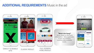 ‘What’s this Song?’
Gives detail on the track
information. Only applicable
if your ad contains
commercially available
music.
ADDITIONAL REQUIREMENTS Music in the ad
DIRECT TO MOBILE
SITE
CLASSIC RESULT
FULL SCREEN
HTML5 RESULT
 