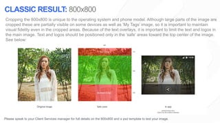 Cropping the 800x800 is unique to the operating system and phone model. Although large parts of the image are
cropped these are partially visible on some devices as well as ‘My Tags’ image, so it is important to maintain
visual fidelity even in the cropped areas. Because of the text overlays, it is important to limit the text and logos in
the main image. Text and logos should be positioned only in the ‘safe’ areas toward the top center of the image.
See below:
Please speak to your Client Services manager for full details on the 800x800 and a psd template to test your image.
CLASSIC RESULT: 800x800
 