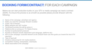 STRICTLY CONFIDENTIAL © Copyright 2014 Shazam Entertainment Ltd.STRICTLY CONFIDENTIAL © Copyright 2014 Shazam Entertainment Ltd.
Before we can start production builds on your STV or media campaign we need a contract
(SOW). To ensure the process is as smooth as possible please provide Shazam with the
following:
 Name of the campaign, advertiser and agency
 Dates you want the campaign Shazam enabled
 Costs- net to Shazam
 Billing address and VAT number
 Territories/Countries this will be active in
 Platforms this is running on- TV- Radio-Cinema
 Number of audios/advert produced
 Number of Shazam results (dependent upon language, platforms etc)
 KPI’s of the campaign- essential element as the Shazam team can then guide you toward the best STV
approach
 Type of tag build
 Creative outsourcing for rich media solutions
 Competition hosting, sweepstakes, downloads.
 Media associated to the campaign
BOOKING FORM/CONTRACT: FOR EACH CAMPAIGN
 