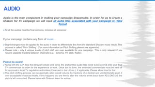 Audio is the main component in making your campaign Shazamable. In order for us to create a
Shazam for TV campaign we will need all audio files associated with your campaign in .WAV
format
All of the audios must be final versions, inclusive of voiceover
If your campaign contains any form of music…
Slight changes must be applied to the audio in order to differentiate this from the standard Shazam music result. This
process is called ‘Pitch Shifting’. (For more information on Pitch Shifting please see appendix)
Please note - only 4 unique levels of pitch shift are ever available for one campaign. This is only relevant if you
require separate tracking between channels (e.g. : Cinema, TV, Web, Radio)
Please be aware!
Along with the CTA files that Shazam create and send, the pitchshifted audio files need to be layered onto your final
TV commercials in order for the experience to work. Once this is done, the amended commercials must be sent off
for approval to local TV regulation authorities (Clearcast in the UK etc.), if applicable. Please allow time for this.
The pitch shifting process can occasionally alter overall volume by fractions of a decibel and unintentionally push it
over acceptable broadcast levels. If this happens you are free to alter the volume levels back down AS LONG AS the
pitch is left untouched. Please liaise with Shazam team for advice.
AUDIO
 