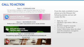 Style 1 – STANDARD ICON
Our hero lockup, developed to make consumers aware that this TV ad is
Shazam enabled and will give you something more if you Shazam now.
Style 2 – WATERMARK ICON
Similar to above, but a quieter visual presence and no circular animation
Style 3 – CUSTOM ICON
The positioning, logo back color and font can be altered to fit comfortably with
the spot brand.
CALL TOACTION
From the style available to you
please provide Shazam the
following details and we will
create the file:
 Style: eg. 1,2,3
 Fall Back Logo option: With or
Without
 Duration: length in seconds
 Text required: for the CTA
 Colour: What colour does the client
want the animations changed to
(halo around the logo)
 