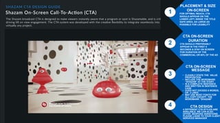 CTA DESIGN
PREFERRED CTA TO USE IS THE ‘RINGS’ DESIGN
STYLE. HOWEVER,
WE DO OFFER OTHER DESIGNS. PLEASE REFER
TO SLIDE 11
2
3
4
1
PLACEMENT & SIZE
ON-SCREEN
FOR OPTIMAL REACH, CTA
SHOULD APPEAR ON THE
LOWER LEFT, INSIDE THE TITLE
SAFE AREA, AS LARGE AS
POSSIBLE FOR LEGIBILITY
CTA ON-SCREEN
DURATION
CTA SHOULD PREFERABLY
APPEAR IN THE FIRST 5
SECONDS & STAY ON SCREEN
FOR DURATION OF THE
COMMERCIAL OR 80% OF THE AD
CTA DESIGN
4 DIFFERENT CTA STYLES ARE
AVAILABLE. WE CAN ALSO
OFFER BESPOKE VARIATIONS.
PLEASE LIAISE TO YOUR CLIENT
SERVICES MANAGER
CTA ON-SCREEN
MESSAGE
• CLEARLY STATE THE VALUE
PROPOSITION
• INCLUDE THE WORDMARK
“SHAZAM” AT THE START
• IS A COMPLETE SENTENCE
AND WRITTEN IN SENTENCE
CASE
• DOES NOT EXCEED 8 WORDS,
OR 2 LINES
• MAY USE MOST FONTS FOR
ALL COPY EXCEPT THE
WORDMARK “SHAZAM”
 