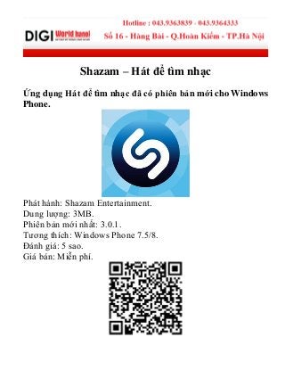 Shazam – Hát để tìm nhạc
Ứng dụng Hát để tìm nhạc đã có phiên bản mới cho Windows
Phone.
Phát hành: Shazam Entertainment.
Dung lượng: 3MB.
Phiên bản mới nhất: 3.0.1.
Tương thích: Windows Phone 7.5/8.
Đánh giá: 5 sao.
Giá bán: Miễn phí.
 
