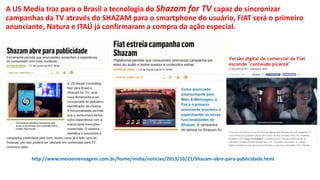 A US Media traz para o Brasil a tecnologia do Shazam for TV capaz de sincronizar 
campanhas da TV através do SHAZAM para o smartphone do usuário, FIAT será o primeiro 
anunciante, Natura e ITAÚ já confirmaram a compra da ação especial. 
http://www.meioemensagem.com.br/home/midia/noticias/2013/10/21/Shazam-abre-para-publicidade.html 

