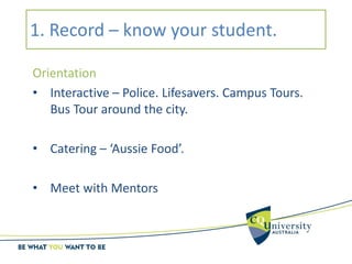 1. Record – know your student.
Orientation
• Interactive – Police. Lifesavers. Campus Tours.
Bus Tour around the city.
• Catering – ‘Aussie Food’.
• Meet with Mentors
 
